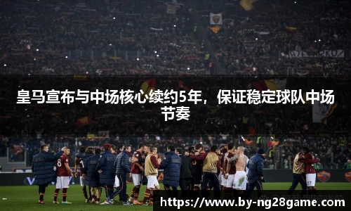 皇马宣布与中场核心续约5年，保证稳定球队中场节奏